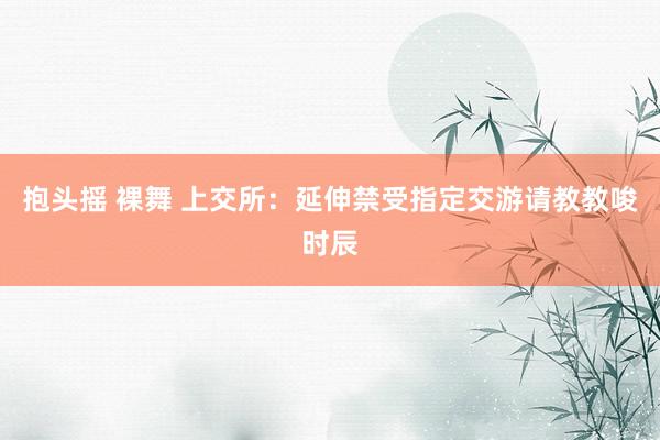 抱头摇 裸舞 上交所：延伸禁受指定交游请教教唆时辰