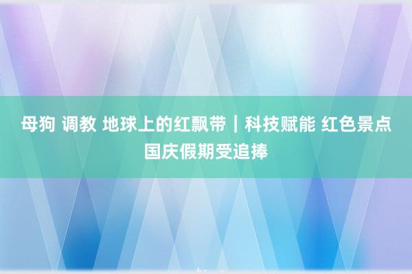 母狗 调教 地球上的红飘带｜科技赋能 红色景点国庆假期受追捧