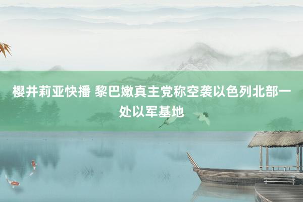 樱井莉亚快播 黎巴嫩真主党称空袭以色列北部一处以军基地