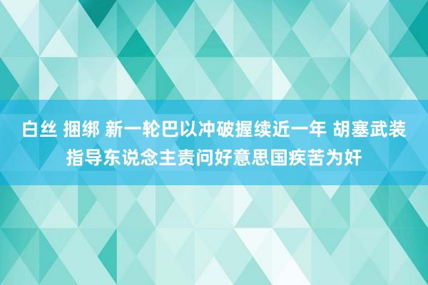 白丝 捆绑 新一轮巴以冲破握续近一年 胡塞武装指导东说念主责问好意思国疾苦为奸