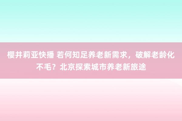 樱井莉亚快播 若何知足养老新需求，破解老龄化不毛？北京探索城市养老新旅途