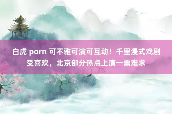 白虎 porn 可不雅可演可互动！千里浸式戏剧受喜欢，北京部分热点上演一票难求