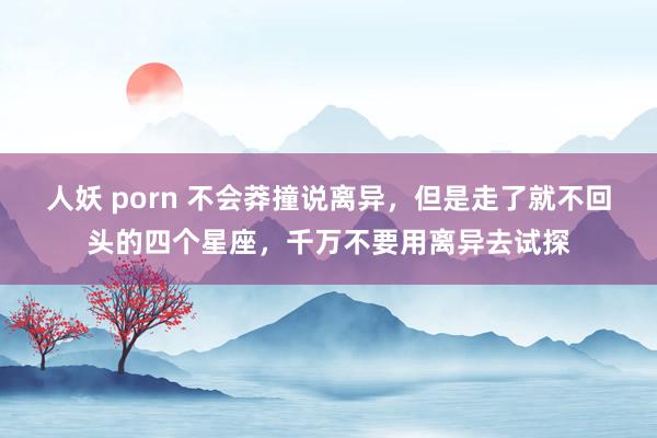 人妖 porn 不会莽撞说离异，但是走了就不回头的四个星座，千万不要用离异去试探