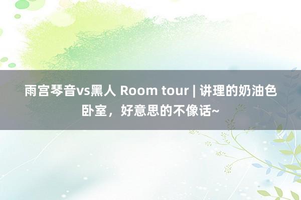 雨宫琴音vs黑人 Room tour | 讲理的奶油色卧室，好意思的不像话~