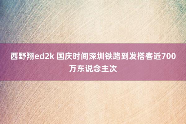 西野翔ed2k 国庆时间深圳铁路到发搭客近700万东说念主次