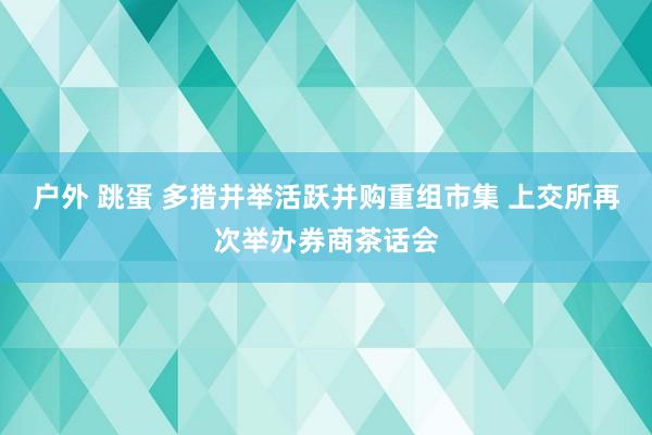 户外 跳蛋 多措并举活跃并购重组市集 上交所再次举办券商茶话会