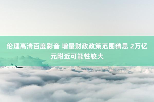 伦理高清百度影音 增量财政政策范围猜思 2万亿元附近可能性较大