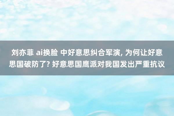 刘亦菲 ai换脸 中好意思纠合军演， 为何让好意思国破防了? 好意思国鹰派对我国发出严重抗议