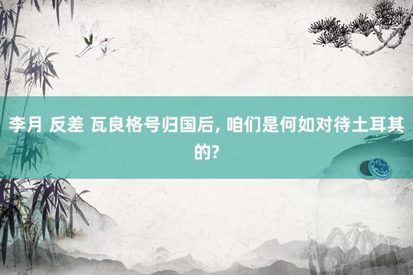 李月 反差 瓦良格号归国后， 咱们是何如对待土耳其的?