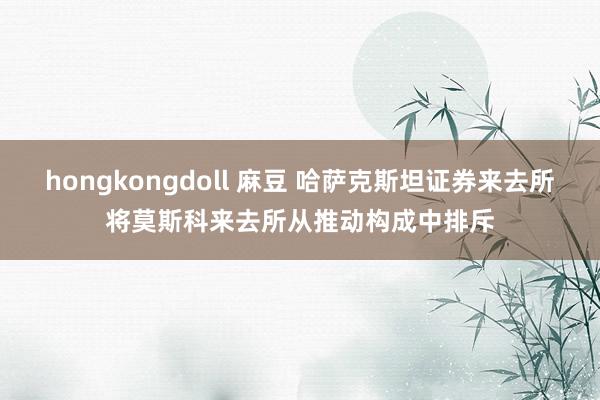 hongkongdoll 麻豆 哈萨克斯坦证券来去所将莫斯科来去所从推动构成中排斥