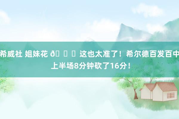 希威社 姐妹花 🌊这也太准了！希尔德百发百中 上半场8分钟砍了16分！