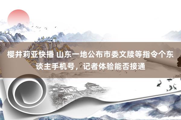 樱井莉亚快播 山东一地公布市委文牍等指令个东谈主手机号，记者体验能否接通