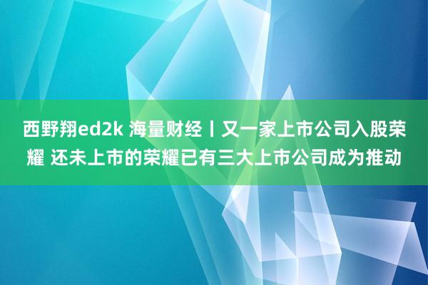 西野翔ed2k 海量财经丨又一家上市公司入股荣耀 还未上市的荣耀已有三大上市公司成为推动