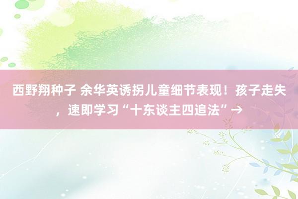 西野翔种子 余华英诱拐儿童细节表现！孩子走失，速即学习“十东谈主四追法”→