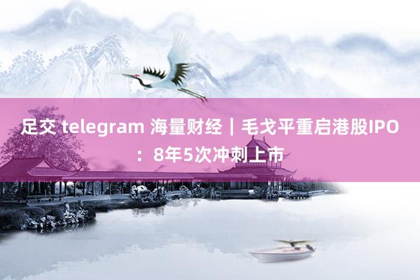 足交 telegram 海量财经｜毛戈平重启港股IPO：8年5次冲刺上市