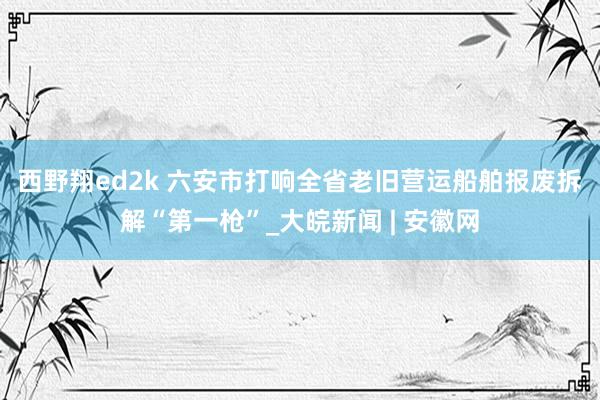 西野翔ed2k ﻿六安市打响全省老旧营运船舶报废拆解“第一枪”_大皖新闻 | 安徽网