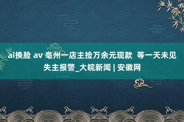 ai换脸 av 亳州一店主捡万余元现款  等一天未见失主报警_大皖新闻 | 安徽网