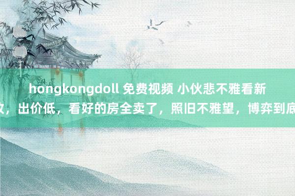 hongkongdoll 免费视频 小伙悲不雅看新政，出价低，看好的房全卖了，照旧不雅望，博弈到底！