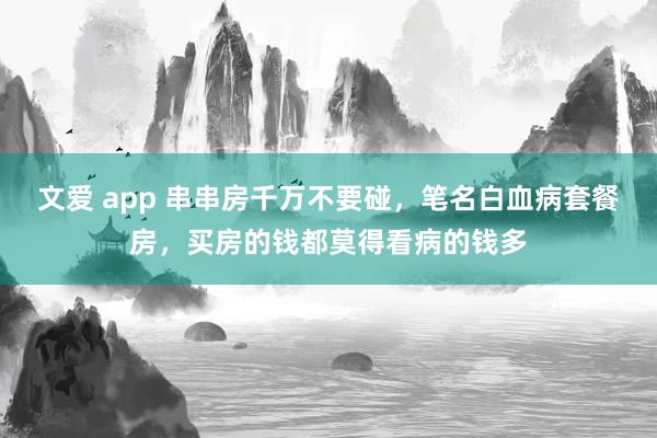 文爱 app 串串房千万不要碰，笔名白血病套餐房，买房的钱都莫得看病的钱多