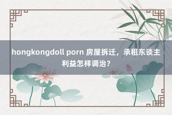 hongkongdoll porn 房屋拆迁，承租东谈主利益怎样调治？