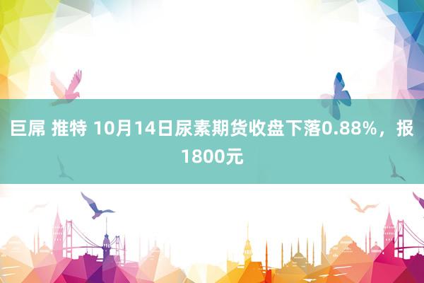 巨屌 推特 10月14日尿素期货收盘下落0.88%，报1800元