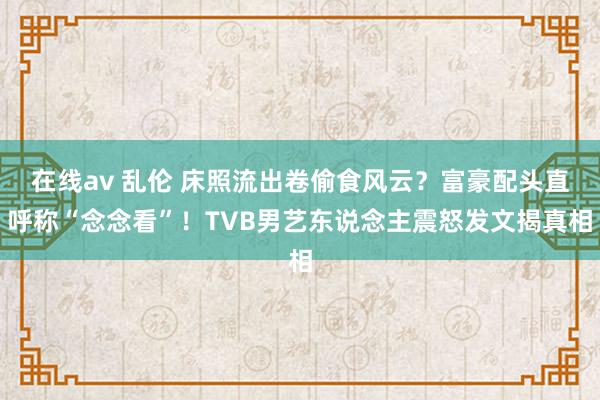 在线av 乱伦 床照流出卷偷食风云？富豪配头直呼称“念念看”！TVB男艺东说念主震怒发文揭真相