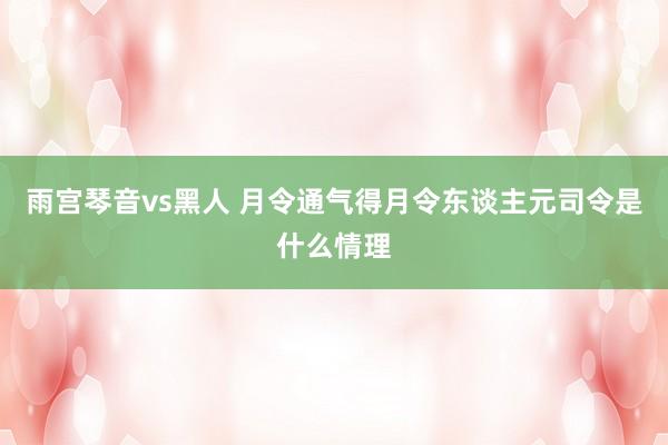 雨宫琴音vs黑人 月令通气得月令东谈主元司令是什么情理