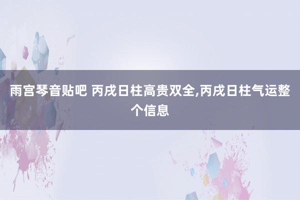 雨宫琴音贴吧 丙戌日柱高贵双全，丙戌日柱气运整个信息