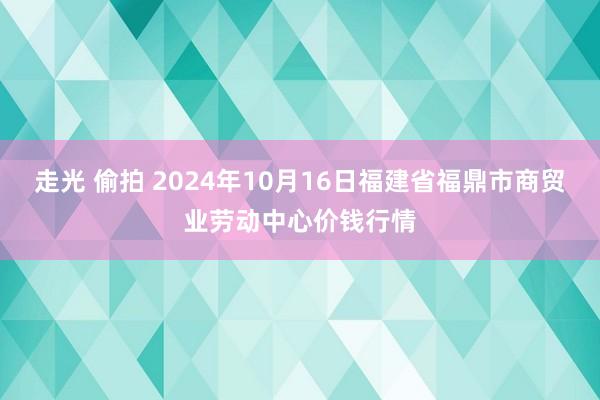 走光 偷拍 2024年10月16日福建省福鼎市商贸业劳动中心价钱行情