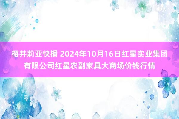 樱井莉亚快播 2024年10月16日红星实业集团有限公司红星农副家具大商场价钱行情