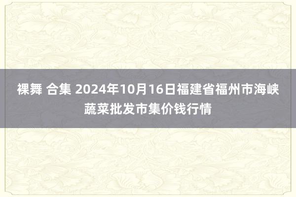 裸舞 合集 2024年10月16日福建省福州市海峡蔬菜批发市集价钱行情