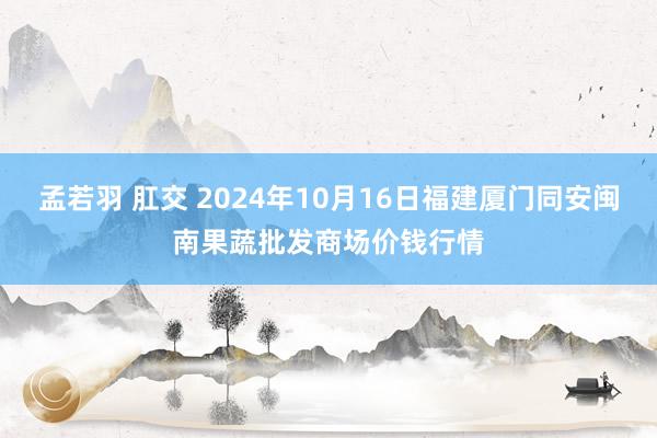 孟若羽 肛交 2024年10月16日福建厦门同安闽南果蔬批发商场价钱行情