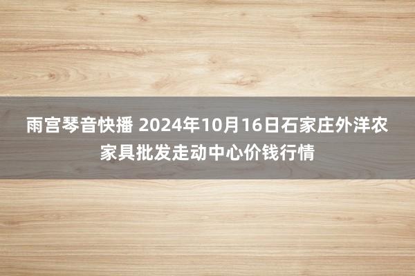 雨宫琴音快播 2024年10月16日石家庄外洋农家具批发走动中心价钱行情