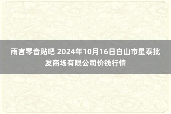 雨宫琴音贴吧 2024年10月16日白山市星泰批发商场有限公司价钱行情