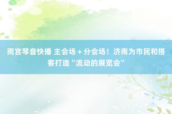 雨宫琴音快播 主会场＋分会场！济南为市民和搭客打造“流动的展览会”