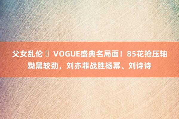 父女乱伦 ​VOGUE盛典名局面！85花抢压轴黝黑较劲，刘亦菲战胜杨幂、刘诗诗