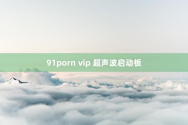 91porn vip 超声波启动板