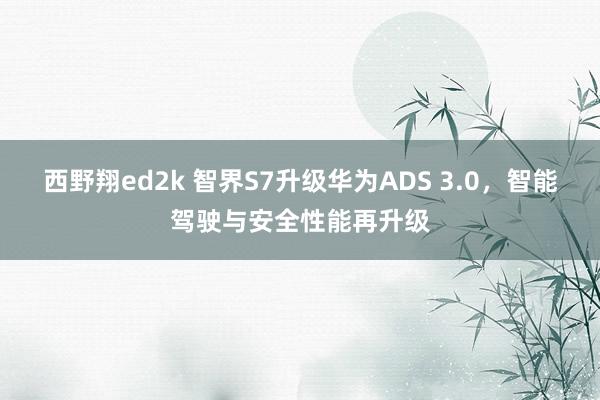 西野翔ed2k 智界S7升级华为ADS 3.0，智能驾驶与安全性能再升级