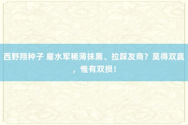 西野翔种子 雇水军稀薄抹黑、拉踩友商？莫得双赢，惟有双损！