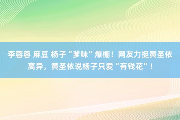 李蓉蓉 麻豆 杨子“爹味”爆棚！网友力挺黄圣依离异，黄圣依说杨子只爱“有钱花”！