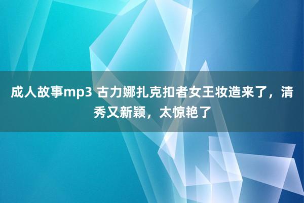 成人故事mp3 古力娜扎克扣者女王妆造来了，清秀又新颖，太惊艳了