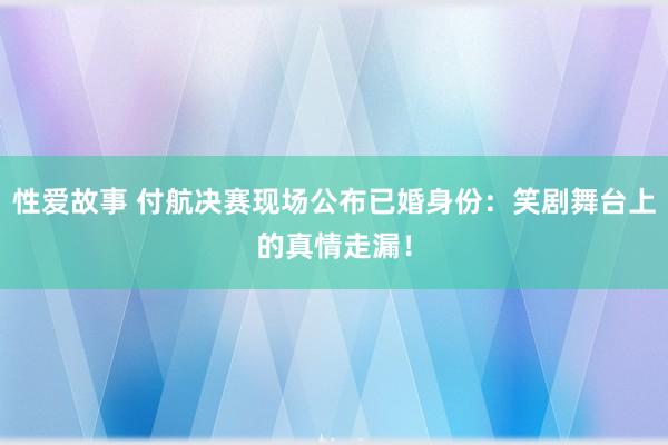 性爱故事 付航决赛现场公布已婚身份：笑剧舞台上的真情走漏！