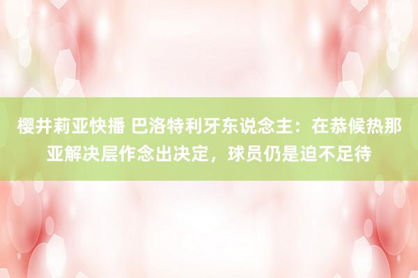 樱井莉亚快播 巴洛特利牙东说念主：在恭候热那亚解决层作念出决定，球员仍是迫不足待