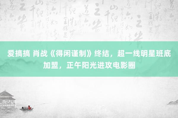 爱搞搞 肖战《得闲谨制》终结，超一线明星班底加盟，正午阳光进攻电影圈