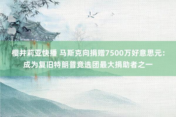 樱井莉亚快播 马斯克向捐赠7500万好意思元：成为复旧特朗普竞选团最大捐助者之一