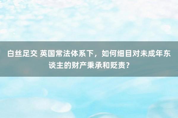 白丝足交 英国常法体系下，如何细目对未成年东谈主的财产秉承和贬责？