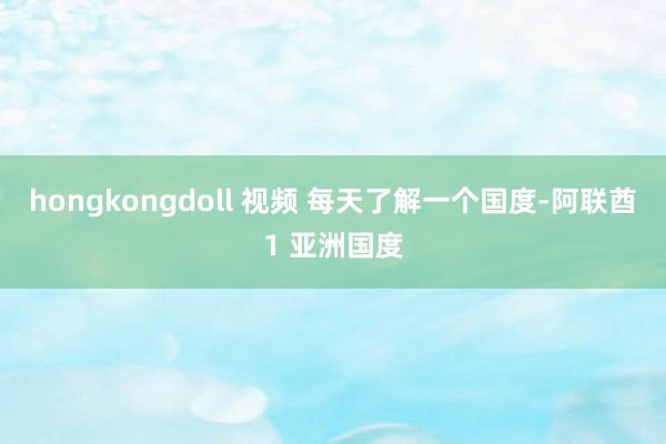 hongkongdoll 视频 每天了解一个国度-阿联酋1 亚洲国度