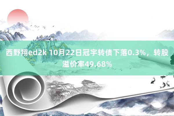 西野翔ed2k 10月22日冠宇转债下落0.3%，转股溢价率49.68%