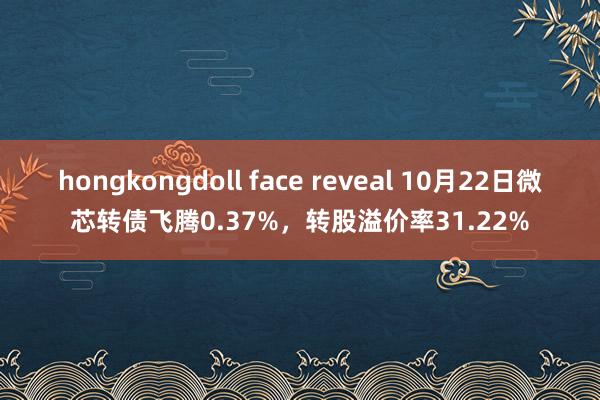 hongkongdoll face reveal 10月22日微芯转债飞腾0.37%，转股溢价率31.22%