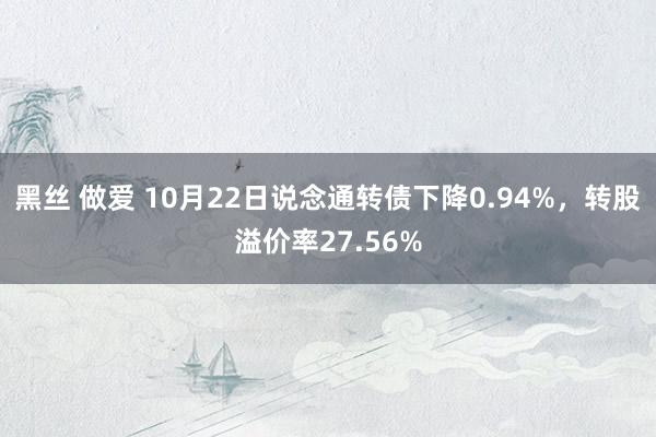 黑丝 做爱 10月22日说念通转债下降0.94%，转股溢价率27.56%